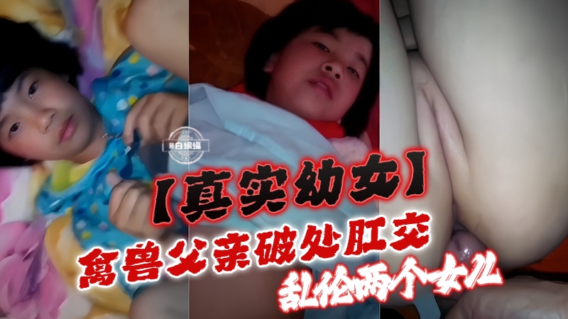 真实幼女-禽兽父亲肛交破处，乱伦两个稚嫩女儿